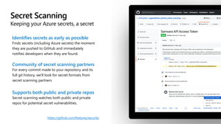 Secret Scanning
Keeping your Azure secrets, a secret
Identifies secrets as early as possible
Finds secrets (including Azure secrets) the moment
they are pushed to GitHub and immediately
notifies developers when they are found.
Community of secret scanning partners
For every commit made to your repository and its
full git history, we'll look for secret formats from
secret scanning partners
Supports both public and private repos
Secret scanning watches both public and private
repos for potential secret vulnerabilities.
https://github.com/features/security
 
