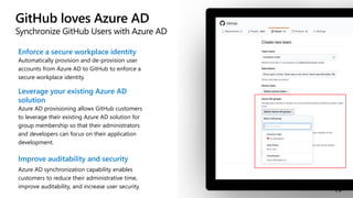 GitHub loves Azure AD
Synchronize GitHub Users with Azure AD
Enforce a secure workplace identity
Automatically provision and de-provision user
accounts from Azure AD to GitHub to enforce a
secure workplace identity.
Leverage your existing Azure AD
solution
Azure AD provisioning allows GitHub customers
to leverage their existing Azure AD solution for
group membership so that their administrators
and developers can focus on their application
development.
Improve auditability and security
Azure AD synchronization capability enables
customers to reduce their administrative time,
improve auditability, and increase user security.
 