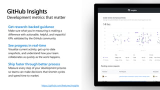 GitHub Insights
Development metrics that matter
Get research-backed guidance
Make sure what you’re measuring is making a
difference with actionable, helpful, and impactful
KPIs validated by the GitHub community
See progress in real-time
Visualize current activity, get up-to-date
snapshots, and understand how your team
collaborates as quickly as the work happens.
Ship faster through better process
Measure every step of your development process
so teams can make decisions that shorten cycles
and speed time to market.
https://github.com/features/insights
 
