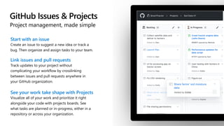 GitHub Issues & Projects
Project management, made simple
Start with an issue
Create an issue to suggest a new idea or track a
bug. Then organize and assign tasks to your team.
Link issues and pull requests
Track updates to your project without
complicating your workflow by crosslinking
between issues and pull requests anywhere in
your GitHub organization.
See your work take shape with Projects
Visualize all of your work and prioritize it right
alongside your code with projects boards. See
what tasks are planned or in-progress, either in a
repository or across your organization.
 