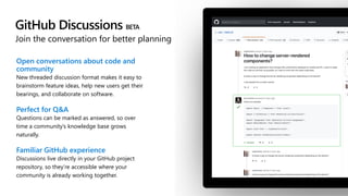 GitHub Discussions BETA
Join the conversation for better planning
Open conversations about code and
community
New threaded discussion format makes it easy to
brainstorm feature ideas, help new users get their
bearings, and collaborate on software.
Perfect for Q&A
Questions can be marked as answered, so over
time a community’s knowledge base grows
naturally.
Familiar GitHub experience
Discussions live directly in your GitHub project
repository, so they’re accessible where your
community is already working together.
 