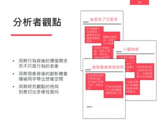14
分析者觀點
• 洞察行為背後的價值需求
而不只是行為的表象
• 洞察現象背後的創新機會
隱喻用字帶出想像空間
• 洞察研究觀點的格局
刻意切出多樣性面向
省是為了花更多
使用團購平
台買東西，
感覺省很多。
還能推薦想
買的。
網購金額達
到一定數目
可以免運。
平常沒什麼花
錢，逛街不帶
錢，卻因為
apple pay還是
買了衣服。
小量無感
只有假日會點
吳伯毅，一次
也沒吃多少，
帳單來卻讓人
無法接受。
平時找零的50
元會特別存起
來，才過兩週
意外存到2000
為了刻意存錢，
每個月拿3000
元開始做12期
的投資基金
進階專業降階使用
投資理財想要
有專業諮詢，
去找銀行理專
介紹，再做決
定。
交易系統服務，
可以預設價錢，
達標自動交易
 
