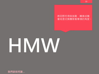 15
HMW
我們該如何讓…
將田野所得與挑戰，轉換成機
會或是切換團隊看事情的角度。
 