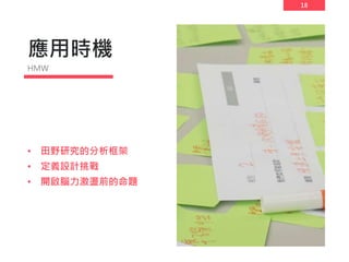 18
應用時機
• 田野研究的分析框架
• 定義設計挑戰
• 開啟腦力激盪前的命題
HMW
 