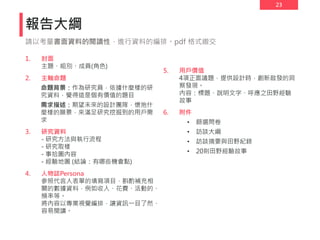 23
報告大綱
1. 封面
主題、組別、成員(角色)
2. 主軸命題
命題背景：作為研究員，依據什麼樣的研
究資料，覺得這是個有價值的題目
需求描述：期望未來的設計團隊，懷抱什
麼樣的願景，來滿足研究挖掘到的用戶需
求
3. 研究資料
- 研究方法與執行流程
- 研究取樣
- 事拾圖內容
- 經驗地圖 (結論：有哪些機會點)
4. 人物誌Persona
參照代言人表單的填寫項目，斟酌補充相
關的數據資料，例如收入、花費、活動的、
頻率等。
將內容以專業視覺編排，讓資訊一目了然、
容易閱讀。
5. 用戶價值
4項正面議題，提供設計時，創新啟發的洞
察發現。
內容：標題、說明文字、呼應之田野經驗
故事
6. 附件
• 篩選問卷
• 訪談大綱
• 訪談摘要與田野紀錄
• 20則田野經驗故事
請以考量書面資料的閱讀性，進行資料的編排。pdf 格式繳交
 