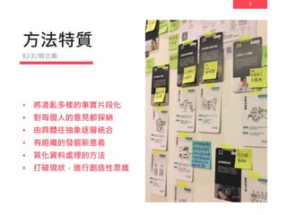 7
方法特質
• 將凌亂多樣的事實片段化
• 對每個人的意見都採納
• 由具體往抽象逐層統合
• 有組織的發掘新意義
• 質化資料處理的方法
• 打破現狀，進行創造性思維
KJ法/親合圖
 