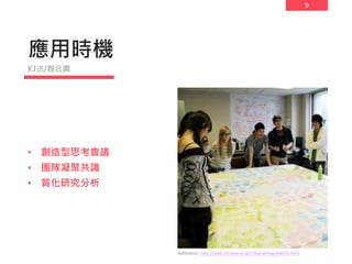 9
應用時機
• 創造型思考會議
• 團隊凝聚共識
• 質化研究分析
KJ法/親合圖
Reference: http://web.sfc.keio.ac.jp/~iba/sb/log/eid320.html
 