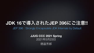 JDK 16で導入されたJEP 396にご注意!!
JEP 396 : Strongly Encapsulate JDK Internals by Default
JJUG CCC 2021 Spring
2021年5月23日
徳益芳郎
 