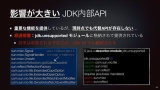 影響が大きい JDK内部API
重要な機能を提供しているが、現時点でも代替APIが存在しない…
経過措置：jdk.unsupported モジュールに格納されて提供されている
将来は削除される予定だが、JDK 16 でも継続される
sun.mi...