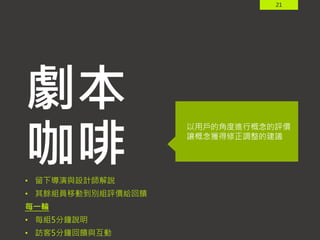 21
劇本
咖啡
以用戶的角度進行概念的評價
讓概念獲得修正調整的建議
• 留下導演與設計師解說
• 其餘組員移動到別組評價給回饋
每一輪
• 每組5分鐘說明
• 訪客5分鐘回饋與互動
 