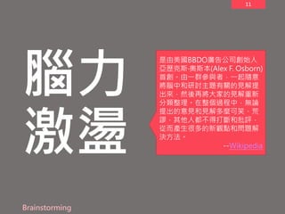 11
腦力
激盪
Brainstorming
是由美國BBDO廣告公司創始人
亞歷克斯‧奧斯本(Alex F. Osborn)
首創。由一群參與者，一起隨意
將腦中和研討主題有關的見解提
出來，然後再將大家的見解重新
分類整理。在整個過程中，無論
提出的意見和見解多麼可笑、荒
謬，其他人都不得打斷和批評，
從而產生很多的新觀點和問題解
決方法。
--Wikipedia
 