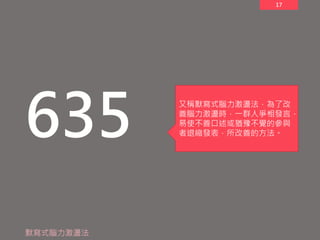 17
635
默寫式腦力激盪法
又稱默寫式腦力激盪法，為了改
善腦力激盪時，一群人爭相發言，
易使不善口述或猶豫不覺的參與
者退縮發表，所改善的方法。
 