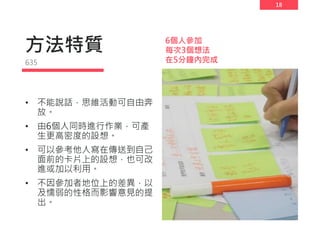 18
方法特質
• 不能說話，思維活動可自由奔
放。
• 由6個人同時進行作業，可產
生更高密度的設想。
• 可以參考他人寫在傳送到自己
面前的卡片上的設想，也可改
進或加以利用。
• 不因參加者地位上的差異，以
及懦弱的性格而影響意見的提
出。
635
6個人參加
每次3個想法
在5分鐘內完成
 