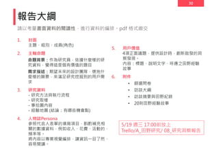 30
報告大綱
1. 封面
主題、組別、成員(角色)
2. 主軸命題
命題背景：作為研究員，依據什麼樣的研
究資料，覺得這是個有價值的題目
需求描述：期望未來的設計團隊，懷抱什
麼樣的願景，來滿足研究挖掘到的用戶需
求
3. 研究資料
- 研究方法與執行流程
- 研究取樣
- 事拾圖內容
- 經驗地圖 (結論：有哪些機會點)
4. 人物誌Persona
參照代言人表單的填寫項目，斟酌補充相
關的數據資料，例如收入、花費、活動的、
頻率等。
將內容以專業視覺編排，讓資訊一目了然、
容易閱讀。
5. 用戶價值
4項正面議題，提供設計時，創新啟發的洞
察發現。
內容：標題、說明文字、呼應之田野經驗
故事
6. 附件
• 篩選問卷
• 訪談大綱
• 訪談摘要與田野紀錄
• 20則田野經驗故事
請以考量書面資料的閱讀性，進行資料的編排。pdf 格式繳交
5/19 週三 17:00前放上
Trello/A_田野研究/ 08_研究洞察報告
 