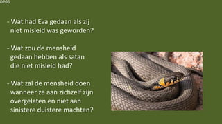 OP66
- Wat had Eva gedaan als zij
niet misleid was geworden?
- Wat zou de mensheid
gedaan hebben als satan
die niet misleid had?
- Wat zal de mensheid doen
wanneer ze aan zichzelf zijn
overgelaten en niet aan
sinistere duistere machten?
 