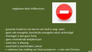 OP66
- grootste hindernis van kennis van God is weg: satan
- geen vals evangelie, koninkrijks evangelie voluit verkondigd
- theologie is dan geen fictie
- geen misleidende belijdenissen
- valse leer is afwezig
- waarheid is voorhanden, overal
--> iedereen kan redding van God accepteren --> één met Christus
negatieve kant millennium:
 