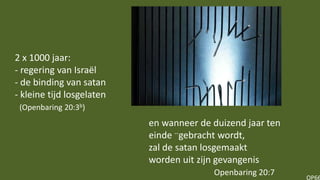 OP66
en wanneer de duizend jaar ten
einde --gebracht wordt,
zal de satan losgemaakt
worden uit zijn gevangenis
Openbaring 20:7
2 x 1000 jaar:
- regering van Israël
- de binding van satan
- kleine tijd losgelaten
(Openbaring 20:3b)
 