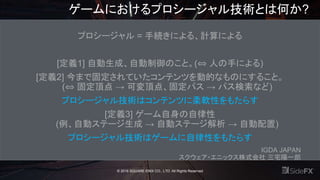 ゲームにおけるプロシージャル技術とは何か?
プロシージャル = 手続きによる、計算による
[定義1] 自動生成、自動制御のこと。(⇔ 人の手による)
[定義2] 今まで固定されていたコンテンツを動的なものにすること。
(⇔ 固定頂点 → 可変頂点、固定パス → パス検索など)
プロシージャル技術はコンテンツに柔軟性をもたらす
[定義3] ゲーム自身の自律性
(例、自動ステージ生成 → 自動ステージ解析 → 自動配置)
プロシージャル技術はゲームに自律性をもたらす
IGDA JAPAN
スクウェア・エニックス株式会社 三宅陽一郎
© 2016 SQUARE ENIX CO., LTD. All Rights Reserved
 