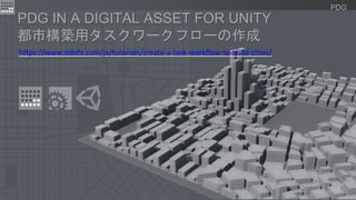 PDG
https://www.sidefx.com/ja/tutorials/create-a-task-workflow-to-build-cities/
PDG IN A DIGITAL ASSET FOR UNITY
都市構築用タスクワークフローの作成
 