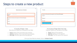 If, Country of Origin = India
Manufacturer details are mandatory to be filled
• Name: Name of the manufacturing company
• Address: Address of the manufacturing company
• PIN code: The PIN code of the manufacturer
For Country of Origin Other than India
Importer details are mandatory to be filled
• Name: Name of the importer
• Address: Address of the importer
• PIN code: The PIN code of the importer
Once you have filled the details, Click on Validate Details
Steps to create a new product
 