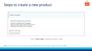 Click on Select Image to upload your product’s image
Note- The Minimum resolution of the images should be 300X300 pixels and the maximum image file size should be 30MB
Steps to create a new product
 