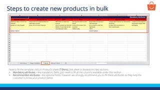 Now to fill the template click on Product’s sheet (T-Shirts), this sheet is divided into two sections-
• Mandatory attributes – Are mandatory fields, you need to fill all the columns available under this section
• Recommended attributes - Are optional fields, however, we strongly recommend you to fill these attributes as they help the
customer to know your product better
Steps to create new products in bulk
 