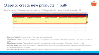 Steps to create new products in bulk
Country of Origin: The country where the product was manufactured
Manufacturer Details: Enter name and address of the manufacturing company of the product (mandatory if the country of origin is
India)
Manufacturer Pincode: The pincode of the area the manufacturing company (mandatory if the country of origin is India)
Importer Details: Enter name and address of the importer – the distributor/company that imports the product in India (mandatory
if the country of origin is not India)
Importer Pincode: The pincode of the area the importer belongs to (mandatory if the country of origin is not India)
For the format of manufacturer, importer and Packager details, please refer slide number 13
 