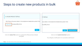 Note - The File format of the excel sheet should be dot(.) xls.
Click the Select File button to upload the filled product details
template
Click on the Submit And Exit button
You will get a notification on successful submission
Steps to create new products in bulk
 