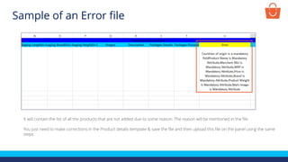 It will contain the list of all the products that are not added due to some reason. The reason will be mentioned in the file
You just need to make corrections in the Product details template & save the file and then upload this file on the panel using the same
steps
Sample of an Error file
 