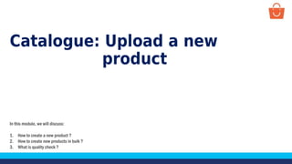 Catalogue: Upload a new
product
In this module, we will discuss:
1. How to create a new product ?
2. How to create new products in bulk ?
3. What is quality check ?
 