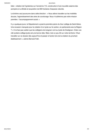 18/05/2021 about:blank
about:blank 2/2
bilan : création de 9 giratoires sur l’ancienne 113, construction d’une nouvelle caserne des
pompiers à La Brède et acquisition de 800 hectares d’espaces naturels.
Le binôme veut poursuivre dans cette direction : « Nous allons travailler sur les mobilités
douces, l’agrandissement des aires de covoiturage. Nous n’oublierons pas notre mission
première : l’accompagnement social. »
Il y a quelques jours, le Département a posé la première pierre du futur collège de Saint-Selve.
Une occasion manquée pour la création d’un lycée sur le canton, en partenariat avec la Région
? « Il ne faut pas oublier que les collégiens de Léognan vont au lycée de Gradignan. Créer une
cité scolaire collège-lycée est une bonne idée. Mais c’est un peu tôt sur notre territoire. Il faut
travailler sur ce dossier dès aujourd’hui et passer à l’action lors de la création du prochain
établissement », estime Bernard Fath.
 