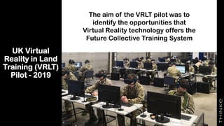 UK Virtual
Reality in Land
Training (VRLT)
Pilot - 2019
The aim of the VRLT pilot was to
identify the opportunities that
Virtual Reality technology offers the
Future Collective Training System
 