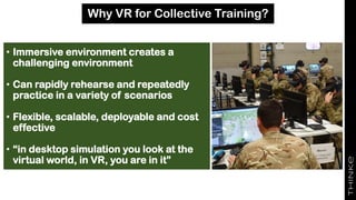 Why VR for Collective Training?
• Immersive environment creates a
challenging environment
• Can rapidly rehearse and repeatedly
practice in a variety of scenarios
• Flexible, scalable, deployable and cost
effective
• “in desktop simulation you look at the
virtual world, in VR, you are in it”
 