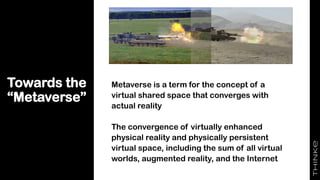 Towards the
“Metaverse”
Metaverse is a term for the concept of a
virtual shared space that converges with
actual reality
The convergence of virtually enhanced
physical reality and physically persistent
virtual space, including the sum of all virtual
worlds, augmented reality, and the Internet
 