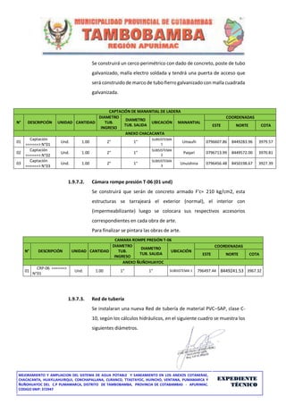 MEJORAMIENTO Y AMPLIACION DEL SISTEMA DE AGUA POTABLE Y SANEAMIENTO EN LOS ANEXOS COTANERAE,
CHACACANTA, HUAYLLAHUIRQUI, CONCHAPALLANA, CURANCO, TTASTAYOC, HUINCHO, VENTANA, PUMAMARCA Y
ÑUÑOHUAYOC DEL C.P PUMAMARCA, DISTRITO DE TAMBOBAMBA, PROVINCIA DE COTABAMBAS - APURIMAC.
CODIGO SNIP: 372947
EXPEDIENTE
TÉCNICO
Se construirá un cerco perimétrico con dado de concreto, poste de tubo
galvanizado, malla electro soldada y tendrá una puerta de acceso que
será construido de marco de tubo fierro galvanizado con malla cuadrada
galvanizada.
CAPTACIÓN DE MANANTIAL DE LADERA
N° DESCRIPCIÓN UNIDAD CANTIDAD
DIAMETRO
TUB.
INGRESO
DIAMETRO
TUB. SALIDA
UBICACIÓN MANANTIAL
COORDENADAS
ESTE NORTE COTA
ANEXO CHACACANTA
01
Captación
======> N°01
Und. 1.00 2" 1"
SUBSISTEMA
1
Umauñi 0796607.86 8449283.96 3979.57
02
Captación
======> N°02
Und. 1.00 2" 1"
SUBSISTEMA
2
Paqari 0796713.99 8449572.00 3970.81
03
Captación
======> N°03
Und. 1.00 2" 1"
SUBSISTEMA
3
Unuishina 0796456.48 8450198.67 3927.39
1.9.7.2. Cámara rompe presión T-06 (01 und)
Se construirá que serán de concreto armado F'c= 210 kg/cm2, esta
estructuras se tarrajeará el exterior (normal), el interior con
(impermeabilizante) luego se colocara sus respectivos accesorios
correspondientes en cada obra de arte.
Para finalizar se pintara las obras de arte.
CAMARA ROMPE PRESIÓN T-06
N° DESCRIPCIÓN UNIDAD CANTIDAD
DIAMETRO
TUB.
INGRESO
DIAMETRO
TUB. SALIDA
UBICACIÓN
COORDENADAS
ESTE NORTE COTA
ANEXO ÑUÑOHUAYOC
01
CRP-06 ======>
N°01
Und. 1.00 1" 1" SUBSISTEMA 1 796497.44 8449241.53 3967.32
1.9.7.3. Red de tubería
Se instalaran una nueva Red de tubería de material PVC–SAP, clase C-
10, según los cálculos hidráulicos, en el siguiente cuadro se muestra los
siguientes diámetros.
 