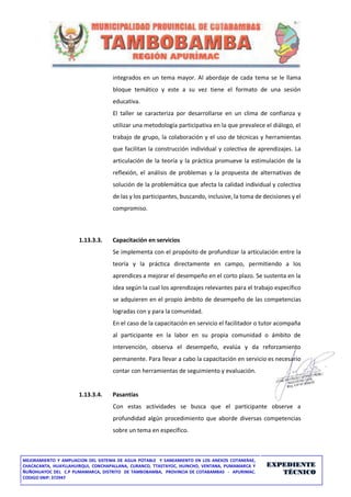 MEJORAMIENTO Y AMPLIACION DEL SISTEMA DE AGUA POTABLE Y SANEAMIENTO EN LOS ANEXOS COTANERAE,
CHACACANTA, HUAYLLAHUIRQUI, CONCHAPALLANA, CURANCO, TTASTAYOC, HUINCHO, VENTANA, PUMAMARCA Y
ÑUÑOHUAYOC DEL C.P PUMAMARCA, DISTRITO DE TAMBOBAMBA, PROVINCIA DE COTABAMBAS - APURIMAC.
CODIGO SNIP: 372947
EXPEDIENTE
TÉCNICO
integrados en un tema mayor. Al abordaje de cada tema se le llama
bloque temático y este a su vez tiene el formato de una sesión
educativa.
El taller se caracteriza por desarrollarse en un clima de confianza y
utilizar una metodología participativa en la que prevalece el diálogo, el
trabajo de grupo, la colaboración y el uso de técnicas y herramientas
que facilitan la construcción individual y colectiva de aprendizajes. La
articulación de la teoría y la práctica promueve la estimulación de la
reflexión, el análisis de problemas y la propuesta de alternativas de
solución de la problemática que afecta la calidad individual y colectiva
de las y los participantes, buscando, inclusive, la toma de decisiones y el
compromiso.
1.13.3.3. Capacitación en servicios
Se implementa con el propósito de profundizar la articulación entre la
teoría y la práctica directamente en campo, permitiendo a los
aprendices a mejorar el desempeño en el corto plazo. Se sustenta en la
idea según la cual los aprendizajes relevantes para el trabajo específico
se adquieren en el propio ámbito de desempeño de las competencias
logradas con y para la comunidad.
En el caso de la capacitación en servicio el facilitador o tutor acompaña
al participante en la labor en su propia comunidad o ámbito de
intervención, observa el desempeño, evalúa y da reforzamiento
permanente. Para llevar a cabo la capacitación en servicio es necesario
contar con herramientas de seguimiento y evaluación.
1.13.3.4. Pasantías
Con estas actividades se busca que el participante observe a
profundidad algún procedimiento que aborde diversas competencias
sobre un tema en específico.
 