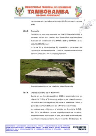 MEJORAMIENTO Y AMPLIACION DEL SISTEMA DE AGUA POTABLE Y SANEAMIENTO EN LOS ANEXOS COTANERAE,
CHACACANTA, HUAYLLAHUIRQUI, CONCHAPALLANA, CURANCO, TTASTAYOC, HUINCHO, VENTANA, PUMAMARCA Y
ÑUÑOHUAYOC DEL C.P PUMAMARCA, DISTRITO DE TAMBOBAMBA, PROVINCIA DE COTABAMBAS - APURIMAC.
CODIGO SNIP: 372947
EXPEDIENTE
TÉCNICO
con obras de arte como cámara rompe presión T-6, no cuenta con pase
aéreo.
1.6.8.3. Reservorio
Cuenta con un reservorio construido por FONCODES en el año 1995, se
encuentra ubicada en la cabecera de la población en el sector Curanco
Nuevo de con coordenadas UTM: 8449257.20 N y 796440.99 E a una
altitud de 3841.90 msnm.
La forma de la infraestructura del reservorio es rectangular con
capacidad de almacenamiento de 2.0 m3, no cuenta con una caseta de
cloración y no cuenta con un cerco de protección.
Reservorio existente, en mal estado del anexo Chacacanta
1.6.8.4. Línea de aducción y red de distribución.
Cuenta con una línea de aducción de 89.23 ml aproximadamente con
tubería PVC C-10 D= ¾”de diámetro, se observa que esta red no cuenta
con válvula reductora de presión, por lo que es necesario el cambio ya
que se observa rotura de tubería por sufrir presiones elevadas.
Las redes de agua existentes en la localidad son de material de PVC-
SAP, D= ¾” de diámetro con una longitud promedio de 559.49 ml,
aproximadamente instaladas en un 13% , estas redes están instaladas
superficialmente provocando las roturas frecuentes debido al paso de
 