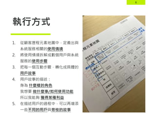 6
執行方式
1. 從顧客歷程元素地圖中，定義出與
系統服務相關的使用情境
2. 將使用情境拆解成數個用戶與系統
服務的使用步驟
3. 把每一個互動步驟，轉化成具體的
用戶故事
4. 用戶故事的描述：
身為 什麼樣的角色
我想要 做什麼事/如何使用功能
所以我能夠 獲得某種利益
5. 在描述用戶的過程中，可以再增添
一些不同的用戶與旁枝的故事
 