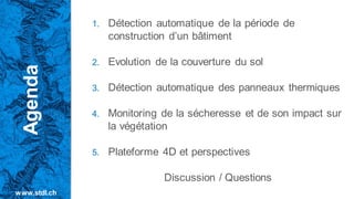 1. Détection automatique de la période de
construction d’un bâtiment
2. Evolution de la couverture du sol
3. Détection automatique des panneaux thermiques
4. Monitoring de la sécheresse et de son impact sur
la végétation
5. Plateforme 4D et perspectives
Discussion / Questions
Agenda
www.stdl.ch
 