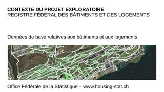 CONTEXTE DU PROJET EXPLORATOIRE
REGISTRE FÉDÉRAL DES BÂTIMENTS ET DES LOGEMENTS
Données de base relatives aux bâtiments et aux logements
Office Fédérale de la Statistique – www.housing-stat.ch
 