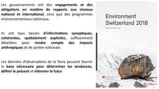Les gouvernements ont des engagements et des
obligations en matière de rapports aux niveaux
national et international, ainsi que des programmes
environnementaux nationaux.
Ils ont tous besoin d'informations synoptiques,
cohérentes, spatialement explicites, suffisamment
détaillées pour rendre compte des impacts
anthropiques et de portée nationale.
Les données d’observations de la Terre peuvent fournir
la base nécessaire pour déterminer les tendances,
définir le présent et informer le futur.
 