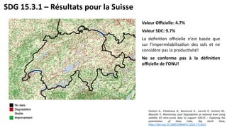 SDG 15.3.1 – Résultats pour la Suisse
Valeur Officielle: 4.7%
Valeur SDC: 9.7%
La definition officielle n’est basée que
sur l’imperméabilisation des sols et ne
considère pas la productivité!
Ne se conforme pas à la définition
officielle de l’ONU!
Giuliani G., Chatenoux B., Benvenuti A., Lacroix P., Santoro M.,
Mazzetti P., Monitoring Land Degradation at national level using
satellite EO time-series data to support SDG15 – Exploring the
potentiation of Data Cube, Big Earth Data,
https://doi.org/10.1080/20964471.2020.1711633
 