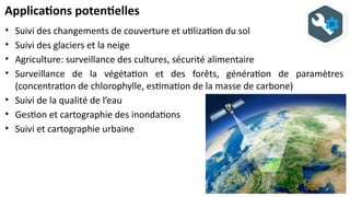 Applications potentielles
• Suivi des changements de couverture et utilization du sol
• Suivi des glaciers et la neige
• Agriculture: surveillance des cultures, sécurité alimentaire
• Surveillance de la végétation et des forêts, génération de paramètres
(concentration de chlorophylle, estimation de la masse de carbone)
• Suivi de la qualité de l’eau
• Gestion et cartographie des inondations
• Suivi et cartographie urbaine
 