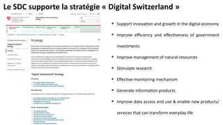 Le SDC supporte la stratégie « Digital Switzerland »
 Support innovation and growth in the digital economy
 Improve efficiency and effectiveness of government
investments
 Improve management of natural resources
 Stimulate research
 Effective monitoring mechanism
 Generate information products
 Improve data access and use & enable new products/
services that can transform everyday life
 