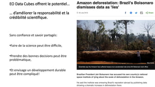 EO Data Cubes offrent le potentiel…
… d’améliorer la responsabilité et la
crédibilité scientifique.
Sans confiance et savoir partagés:
•Faire de la science peut être difficile,
•Prendre des bonnes decisions peut être
problématique,
•Et envisage un développement durable
peut être compliqué!
 