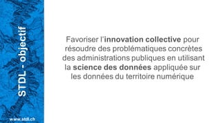 Favoriser l’innovation collective pour
résoudre des problématiques concrètes
des administrations publiques en utilisant
la science des données appliquée sur
les données du territoire numérique
STDL
-
objectif
www.stdl.ch
 
