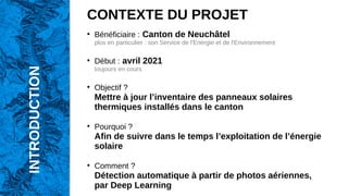 CONTEXTE DU PROJET
●
Bénéficiaire : Canton de Neuchâtel
plus en particulier : son Service de l'Energie et de l'Environnement
●
Début : avril 2021
toujours en cours
●
Objectif ?
Mettre à jour l’inventaire des panneaux solaires
thermiques installés dans le canton
●
Pourquoi ?
Afin de suivre dans le temps l’exploitation de l’énergie
solaire
●
Comment ?
Détection automatique à partir de photos aériennes,
par Deep Learning
INTRODUCTION
 