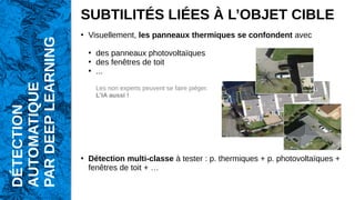 SUBTILITÉS LIÉES À L’OBJET CIBLE
●
Visuellement, les panneaux thermiques se confondent avec
●
des panneaux photovoltaïques
●
des fenêtres de toit
●
...
Les non experts peuvent se faire piéger.
L’IA aussi !
●
Détection multi-classe à tester : p. thermiques + p. photovoltaïques +
fenêtres de toit + …
DÉTECTION
AUTOMATIQUE
PAR
DEEP
LEARNING
 