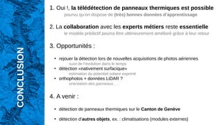 CONCLUSION
1. Oui !, la télédétection de panneaux thermiques est possible
pourvu qu’on dispose de (très) bonnes données d’apprentissage
2. La collaboration avec les experts métiers reste essentielle
le modèle prédictif pourra être ultérieurement amélioré grâce à leur retour
3. Opportunités :
●
rejouer la détection lors de nouvelles acquisitions de photos aériennes
suivi de l’évolution dans le temps
●
détection «nativement surfacique»
estimation du potentiel solaire exprimé
●
orthophotos + données LiDAR ?
orientation des panneaux, …
4. A venir :
●
détection de panneaux thermiques sur le Canton de Genève
●
détection d’autres objets, ex. : climatisations (modules externes)
 