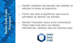 Swiss
Data
Cube
Pourquoi
?
❖ Faciliter l’utilisation des données des satellites en
réduisant le temps de préparation
❖ Fournir des outils et algorithmes open-source
permettant de valoriser ces données
❖ Stimuler l’innovation autour d’une communauté,
l’Open Data Cube étant une initiative
internationale, répliquée dans de nombreux pays
 